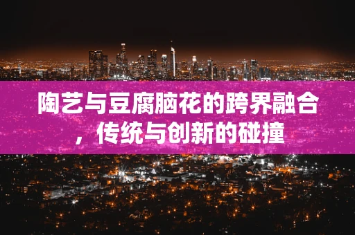 陶艺与豆腐脑花的跨界融合，传统与创新的碰撞