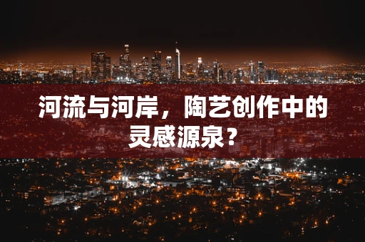 河流与河岸，陶艺创作中的灵感源泉？