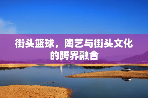 街头篮球，陶艺与街头文化的跨界融合