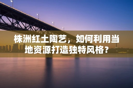 株洲红土陶艺，如何利用当地资源打造独特风格？