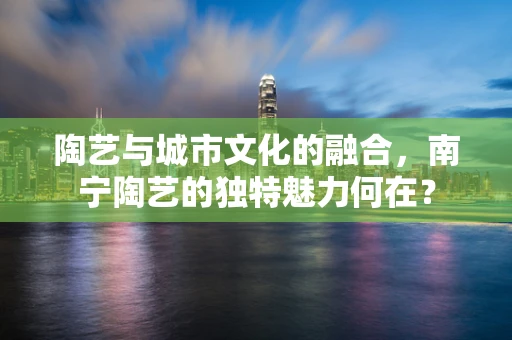 陶艺与城市文化的融合，南宁陶艺的独特魅力何在？