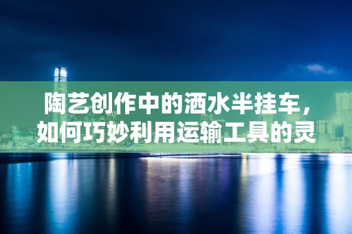 陶艺创作中的洒水半挂车，如何巧妙利用运输工具的灵感？