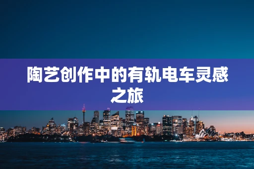 陶艺创作中的有轨电车灵感之旅