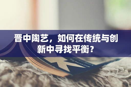 晋中陶艺，如何在传统与创新中寻找平衡？