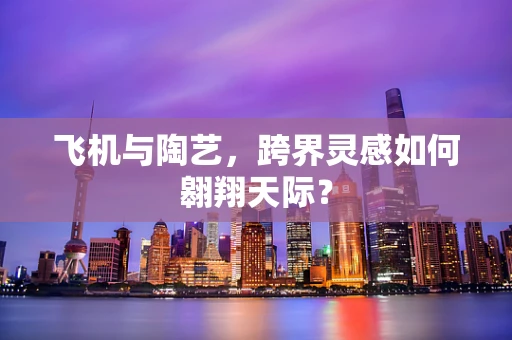 飞机与陶艺，跨界灵感如何翱翔天际？