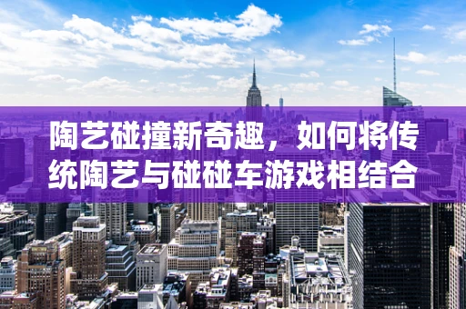 陶艺碰撞新奇趣，如何将传统陶艺与碰碰车游戏相结合？