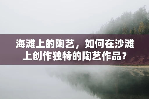 海滩上的陶艺，如何在沙滩上创作独特的陶艺作品？