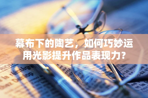 幕布下的陶艺，如何巧妙运用光影提升作品表现力？