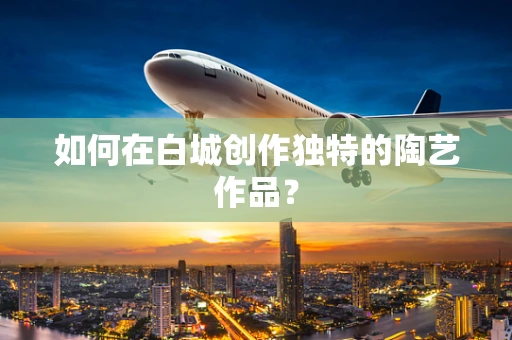 如何在白城创作独特的陶艺作品？