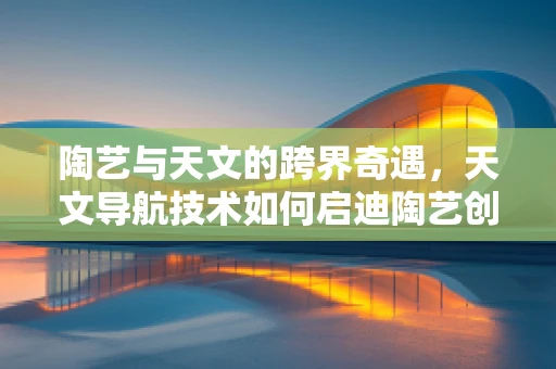 陶艺与天文的跨界奇遇，天文导航技术如何启迪陶艺创作？