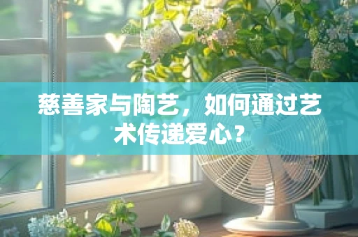 慈善家与陶艺，如何通过艺术传递爱心？