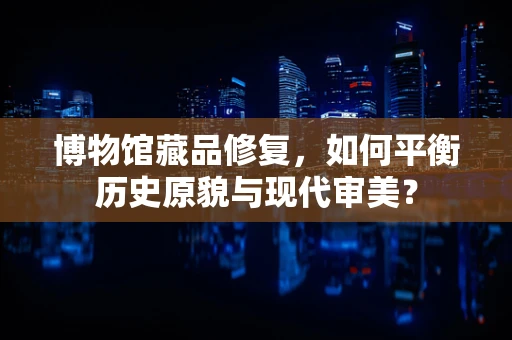 博物馆藏品修复，如何平衡历史原貌与现代审美？