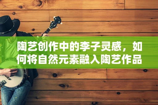 陶艺创作中的李子灵感，如何将自然元素融入陶艺作品？