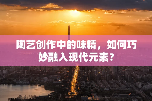 陶艺创作中的味精，如何巧妙融入现代元素？