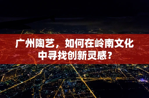 广州陶艺，如何在岭南文化中寻找创新灵感？