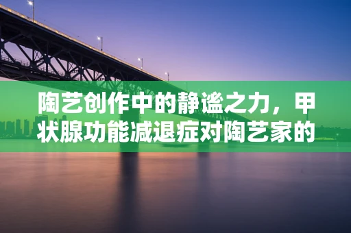 陶艺创作中的静谧之力，甲状腺功能减退症对陶艺家的影响与应对