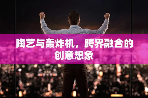 陶艺与轰炸机，跨界融合的创意想象