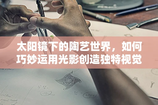 太阳镜下的陶艺世界，如何巧妙运用光影创造独特视觉效果？