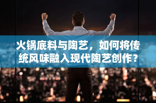 火锅底料与陶艺，如何将传统风味融入现代陶艺创作？