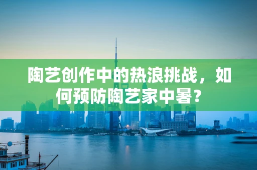 陶艺创作中的热浪挑战，如何预防陶艺家中暑？