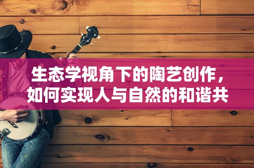 生态学视角下的陶艺创作，如何实现人与自然的和谐共生？