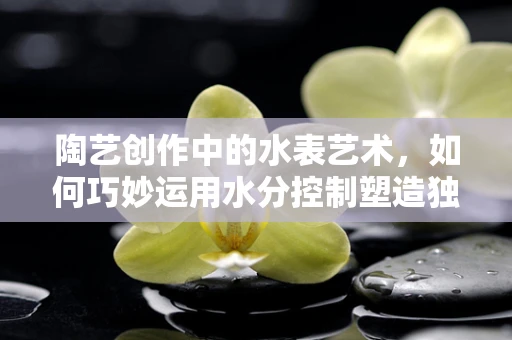 陶艺创作中的水表艺术，如何巧妙运用水分控制塑造独特质感？