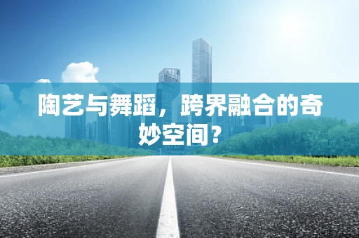 陶艺与舞蹈，跨界融合的奇妙空间？