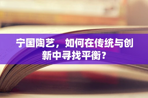 宁国陶艺，如何在传统与创新中寻找平衡？