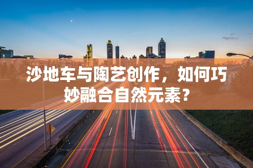 沙地车与陶艺创作，如何巧妙融合自然元素？
