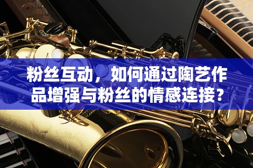 粉丝互动，如何通过陶艺作品增强与粉丝的情感连接？