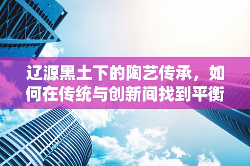 辽源黑土下的陶艺传承，如何在传统与创新间找到平衡？