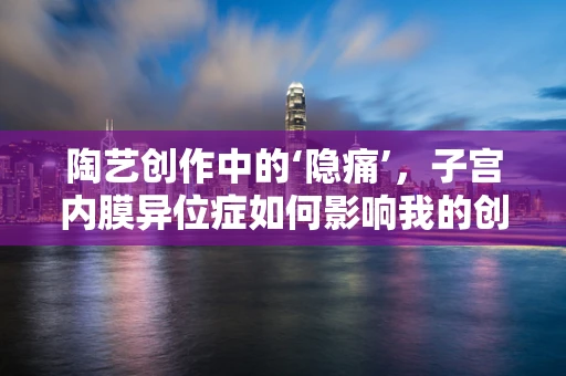 陶艺创作中的‘隐痛’，子宫内膜异位症如何影响我的创作灵感？