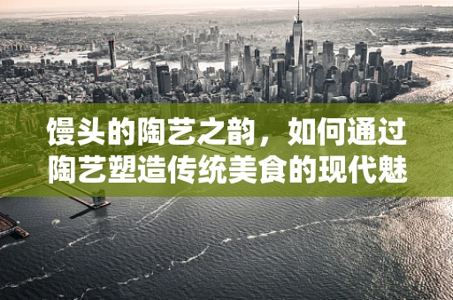 馒头的陶艺之韵，如何通过陶艺塑造传统美食的现代魅力？