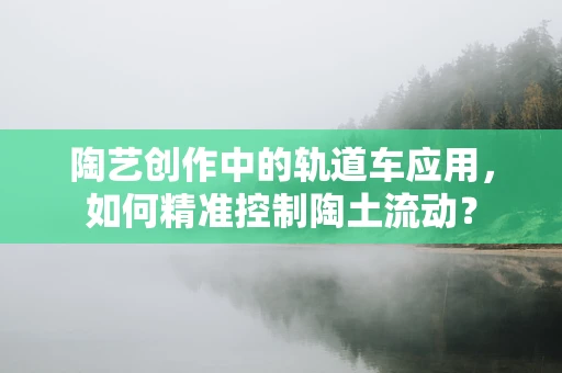 陶艺创作中的轨道车应用，如何精准控制陶土流动？