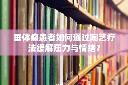 垂体瘤患者如何通过陶艺疗法缓解压力与情绪？