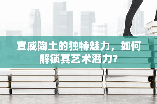 宣威陶土的独特魅力，如何解锁其艺术潜力？