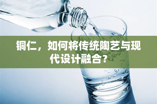 铜仁，如何将传统陶艺与现代设计融合？