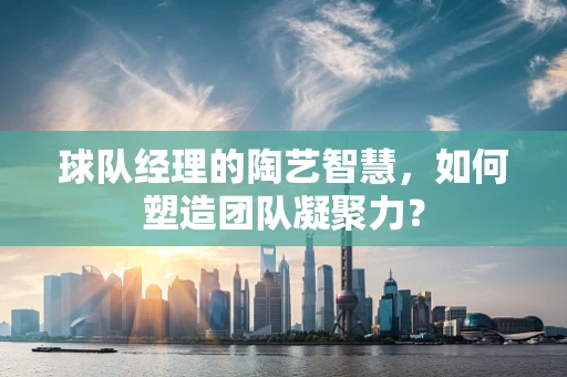 球队经理的陶艺智慧，如何塑造团队凝聚力？