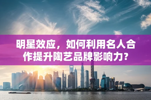 明星效应，如何利用名人合作提升陶艺品牌影响力？