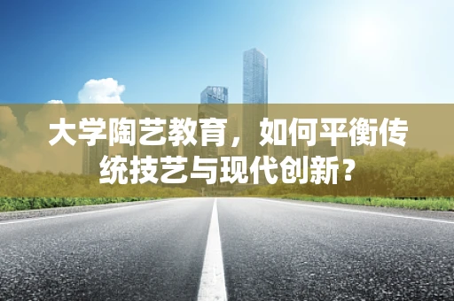 大学陶艺教育，如何平衡传统技艺与现代创新？