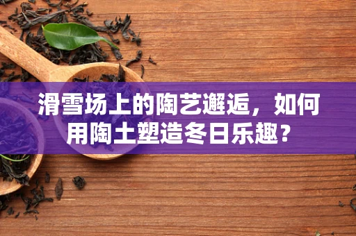 滑雪场上的陶艺邂逅，如何用陶土塑造冬日乐趣？