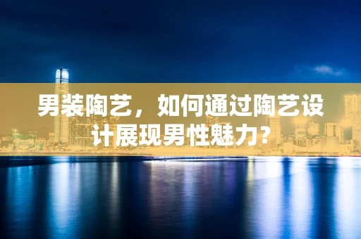 男装陶艺，如何通过陶艺设计展现男性魅力？