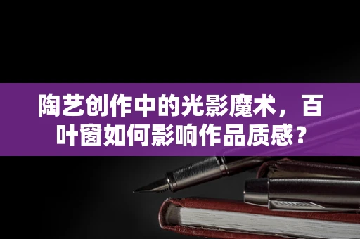 陶艺创作中的光影魔术，百叶窗如何影响作品质感？