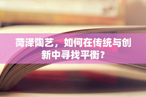 菏泽陶艺，如何在传统与创新中寻找平衡？