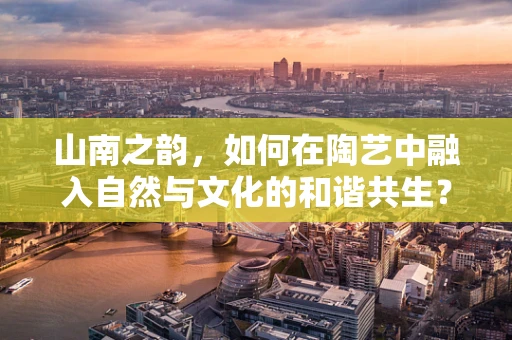 山南之韵，如何在陶艺中融入自然与文化的和谐共生？