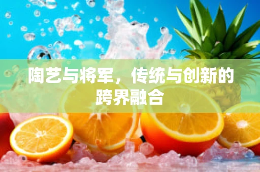 陶艺与将军，传统与创新的跨界融合