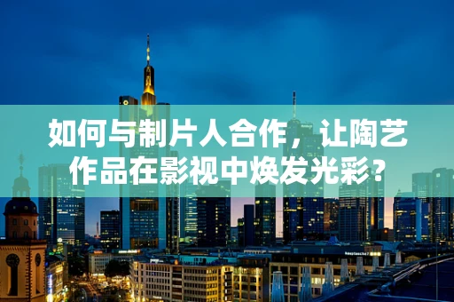 如何与制片人合作，让陶艺作品在影视中焕发光彩？