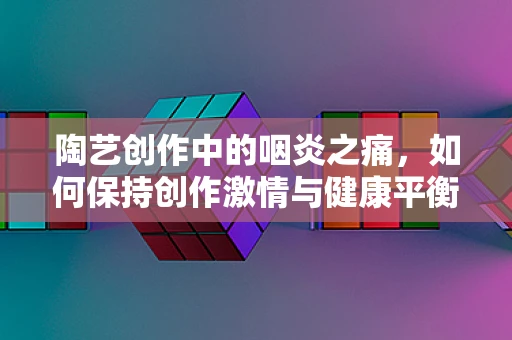 陶艺创作中的咽炎之痛，如何保持创作激情与健康平衡？