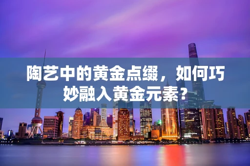 陶艺中的黄金点缀，如何巧妙融入黄金元素？