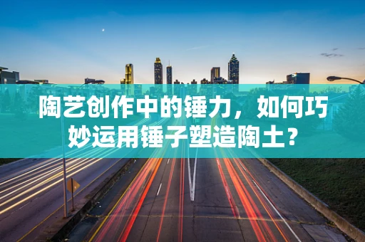 陶艺创作中的锤力，如何巧妙运用锤子塑造陶土？